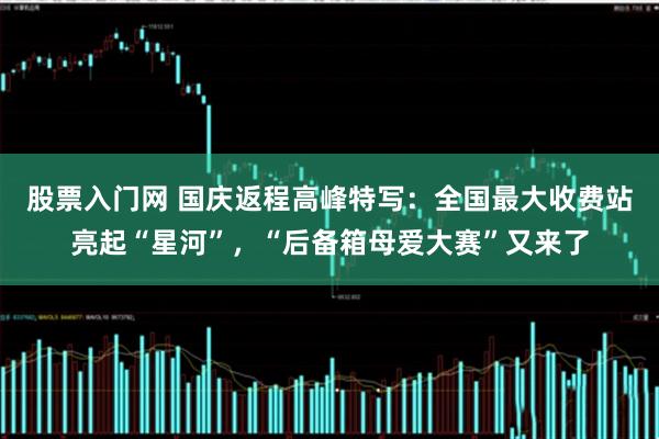 股票入门网 国庆返程高峰特写：全国最大收费站亮起“星河”，“后备箱母爱大赛”又来了