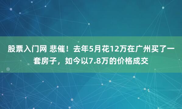 股票入门网 悲催！去年5月花12万在广州买了一套房子，如今以7.8万的价格成交