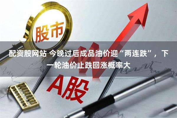 配资股网站 今晚过后成品油价迎“两连跌”，下一轮油价止跌回涨概率大
