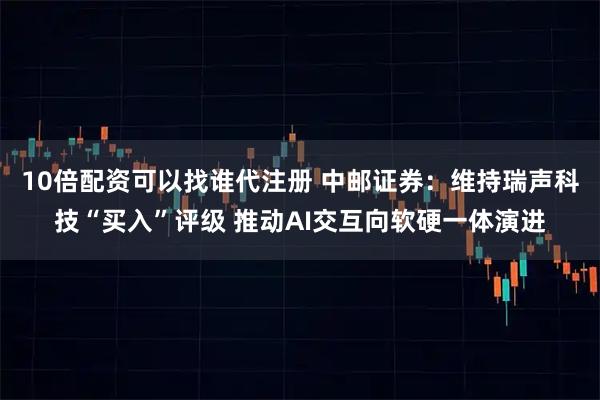 10倍配资可以找谁代注册 中邮证券：维持瑞声科技“买入”评级 推动AI交互向软硬一体演进