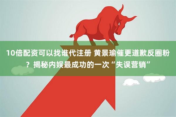 10倍配资可以找谁代注册 黄景瑜催更道歉反圈粉？揭秘内娱最成功的一次“失误营销”