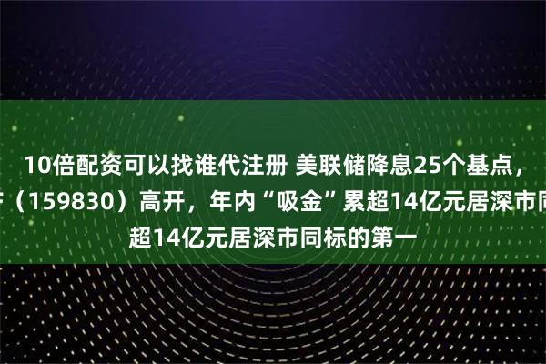 10倍配资可以找谁代注册 美联储降息25个基点，上海金ETF（159830）高开，年内“吸金”累超14亿元居深市同标的第一