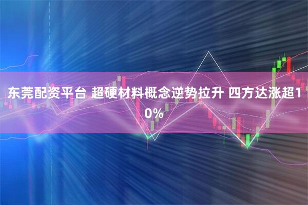 东莞配资平台 超硬材料概念逆势拉升 四方达涨超10%