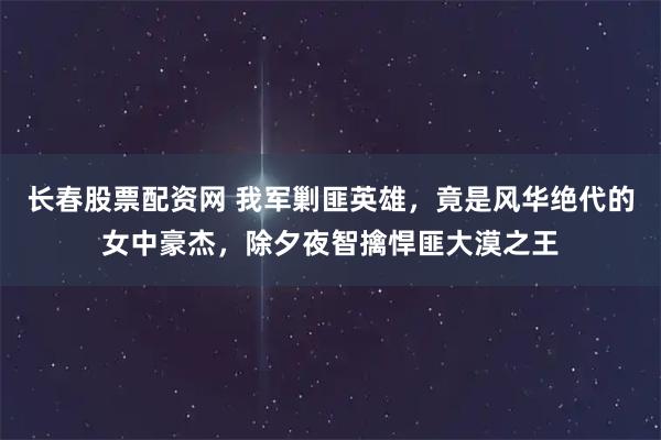 长春股票配资网 我军剿匪英雄,竟是风华绝代的女中豪杰,除夕夜智擒悍匪大漠之王