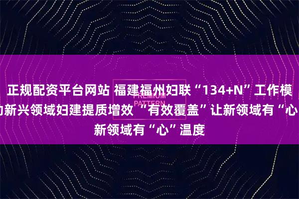 正规配资平台网站 福建福州妇联“134+N”工作模式推动新兴领域妇建提质增效 “有效覆盖”让新领域有“心”温度