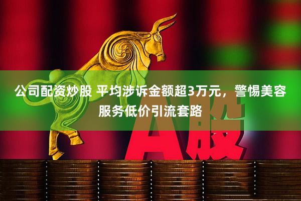 公司配资炒股 平均涉诉金额超3万元，警惕美容服务低价引流套路