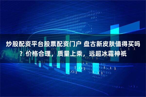 炒股配资平台股票配资门户 盘古新皮肤值得买吗？价格合理，质量上乘，远超冰霜神祇
