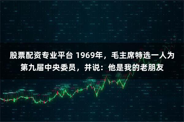 股票配资专业平台 1969年，毛主席特选一人为第九届中央委员，并说：他是我的老朋友