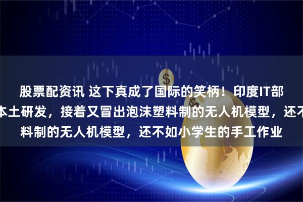 股票配资讯 这下真成了国际的笑柄！印度IT部长将中国机器犬称为本土研发，接着又冒出泡沫塑料制的无人机模型，还不如小学生的手工作业