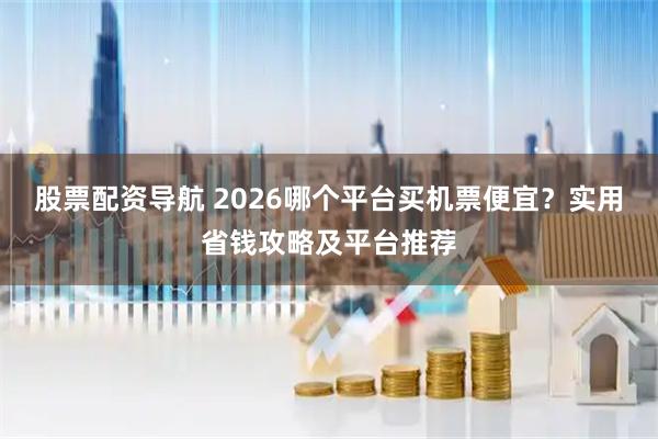 股票配资导航 2026哪个平台买机票便宜？实用省钱攻略及平台推荐