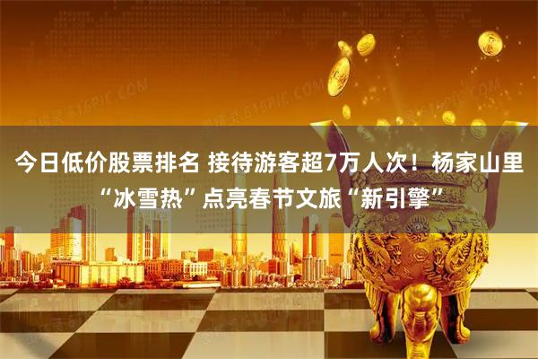 今日低价股票排名 接待游客超7万人次!杨家山里“冰雪热”点亮春节文旅“新引擎”