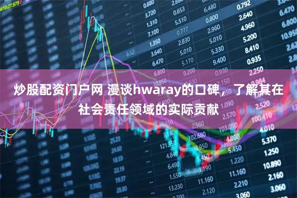 炒股配资门户网 漫谈hwaray的口碑，了解其在社会责任领域的实际贡献