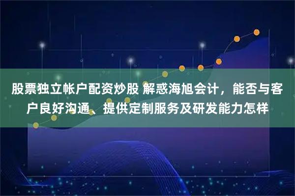 股票独立帐户配资炒股 解惑海旭会计，能否与客户良好沟通、提供定制服务及研发能力怎样
