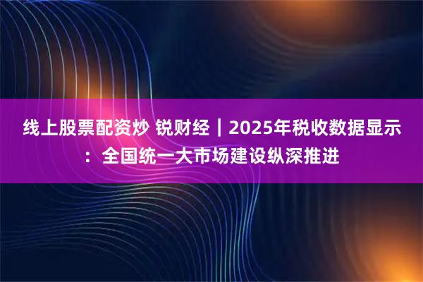 线上股票配资炒 锐财经｜2025年税收数据显示：全国统一大市场建设纵深推进