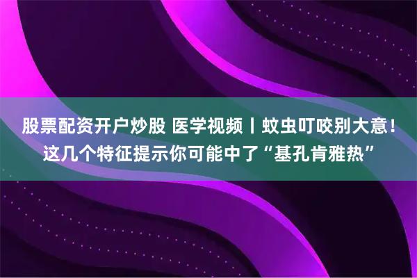 股票配资开户炒股 医学视频丨蚊虫叮咬别大意!这几个特征提示你可能中了“基孔肯雅热”