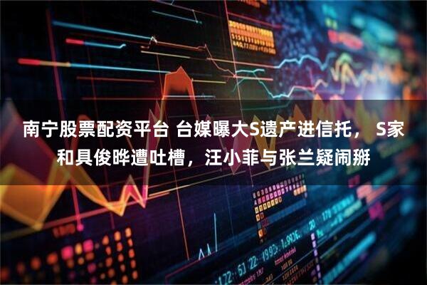 南宁股票配资平台 台媒曝大S遗产进信托， S家和具俊晔遭吐槽，汪小菲与张兰疑闹掰