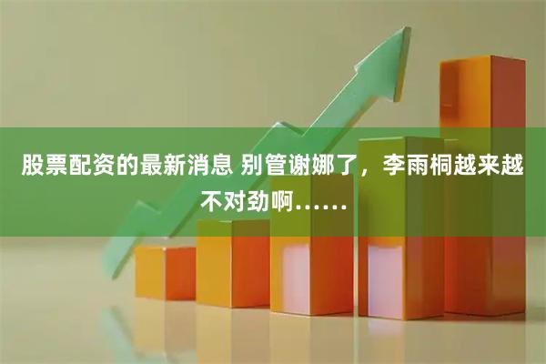 股票配资的最新消息 别管谢娜了，李雨桐越来越不对劲啊……