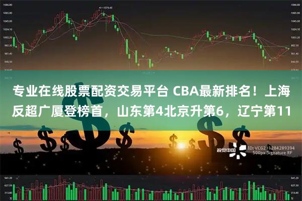 专业在线股票配资交易平台 CBA最新排名！上海反超广厦登榜首，山东第4北京升第6，辽宁第11