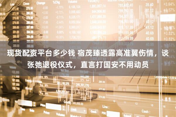 现货配资平台多少钱 宿茂臻透露高准翼伤情，谈张弛退役仪式，直言打国安不用动员