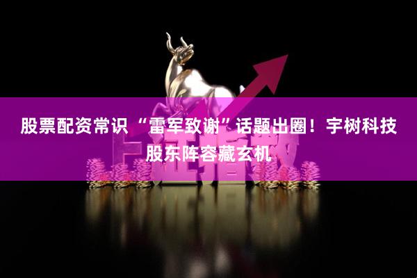 股票配资常识 “雷军致谢”话题出圈！宇树科技股东阵容藏玄机