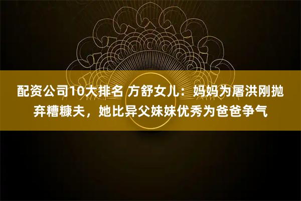 配资公司10大排名 方舒女儿：妈妈为屠洪刚抛弃糟糠夫，她比异父妹妹优秀为爸爸争气