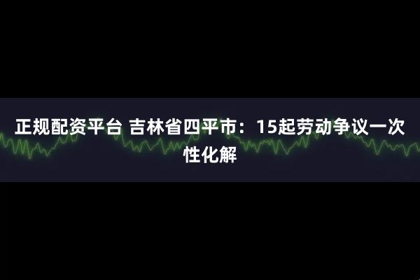 正规配资平台 吉林省四平市：15起劳动争议一次性化解