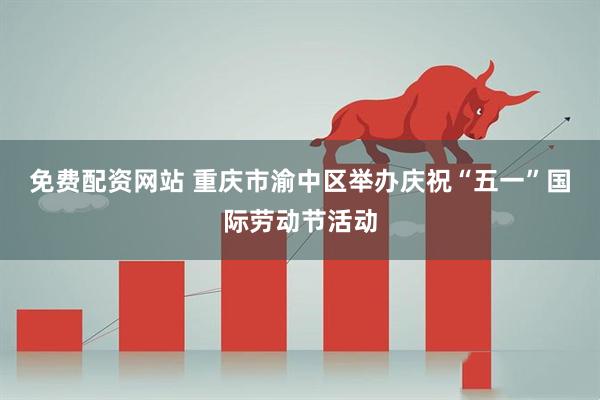 免费配资网站 重庆市渝中区举办庆祝“五一”国际劳动节活动