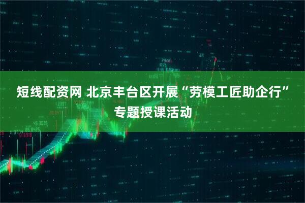 短线配资网 北京丰台区开展“劳模工匠助企行”专题授课活动