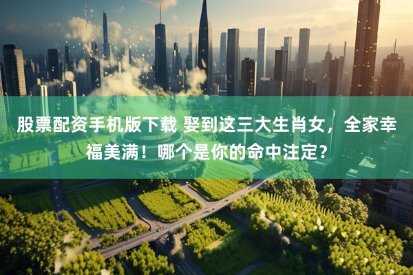 股票配资手机版下载 娶到这三大生肖女,全家幸福美满!哪个是你的命中注定?