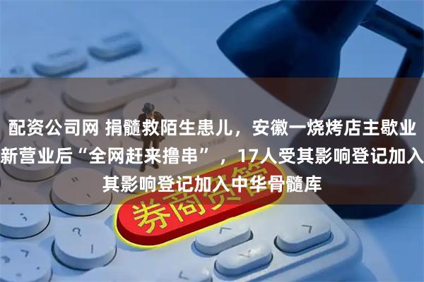配资公司网 捐髓救陌生患儿，安徽一烧烤店主歇业十余天；重新营业后“全网赶来撸串” ，17人受其影响登记加入中华骨髓库
