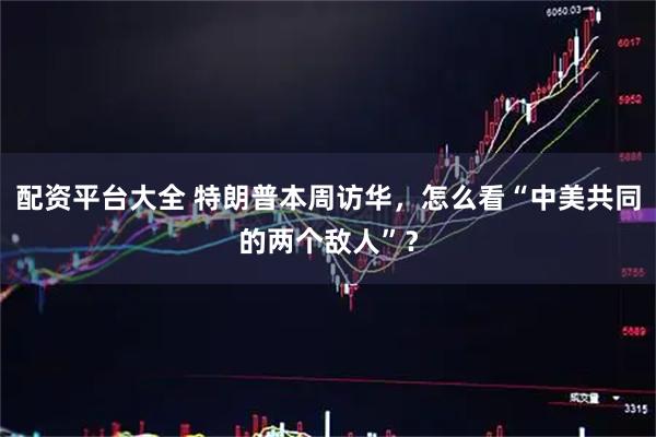 配资平台大全 特朗普本周访华，怎么看“中美共同的两个敌人”？