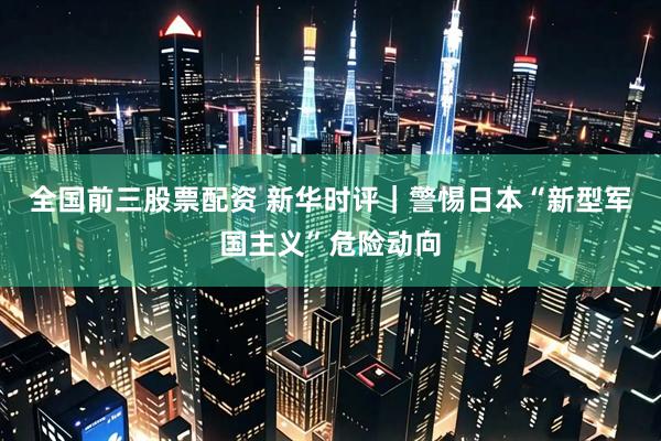 全国前三股票配资 新华时评｜警惕日本“新型军国主义”危险动向