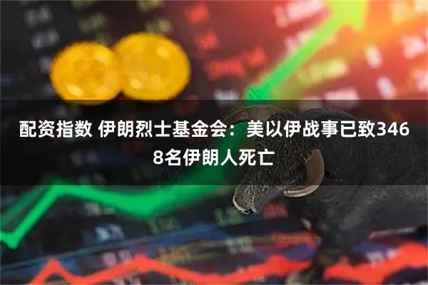 配资指数 伊朗烈士基金会：美以伊战事已致3468名伊朗人死亡